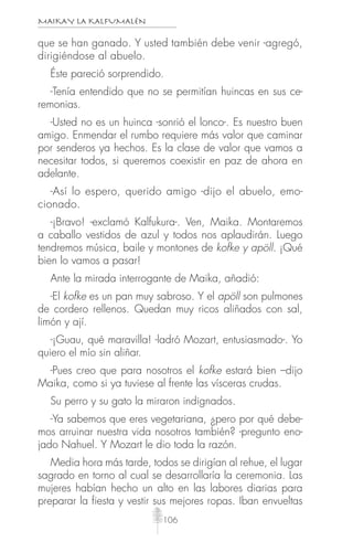 MAIKAY LA KALFUMALÉN
106
que se han ganado. Y usted también debe venir -agregó,
dirigiéndose al abuelo.
Éste pareció sorprendido.
-Tenía entendido que no se permitían huincas en sus ce-
remonias.
-Usted no es un huinca -sonrió el lonco-. Es nuestro buen
amigo. Enmendar el rumbo requiere más valor que caminar
por senderos ya hechos. Es la clase de valor que vamos a
necesitar todos, si queremos coexistir en paz de ahora en
adelante.
-Así lo espero, querido amigo -dijo el abuelo, emo-
cionado.
-¡Bravo! -exclamó Kalfukura-. Ven, Maika. Montaremos
a caballo vestidos de azul y todos nos aplaudirán. Luego
tendremos música, baile y montones de kofke y apöll. ¡Qué
bien lo vamos a pasar!
Ante la mirada interrogante de Maika, añadió:
-El kofke es un pan muy sabroso. Y el apöll son pulmones
de cordero rellenos. Quedan muy ricos aliñados con sal,
limón y ají.
-¡Guau, qué maravilla! -ladró Mozart, entusiasmado-. Yo
quiero el mío sin aliñar.
-Pues creo que para nosotros el kofke estará bien –dijo
Maika, como si ya tuviese al frente las vísceras crudas.
Su perro y su gato la miraron indignados.
-Ya sabemos que eres vegetariana, ¿pero por qué debe-
mos arruinar nuestra vida nosotros también? -pregunto eno-
jado Nahuel. Y Mozart le dio toda la razón.
Media hora más tarde, todos se dirigían al rehue, el lugar
sagrado en torno al cual se desarrollaría la ceremonia. Las
mujeres habían hecho un alto en las labores diarias para
preparar la fiesta y vestir sus mejores ropas. Iban envueltas
 