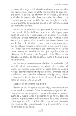 107
Anna Blú Andalién
en sus mantos negros orillados de verde o azul y adornadas
con las hermosas joyas de plata tradicionales: la trapelaku-
cha sobre el pecho, los chaway en las orejas y el vistoso
trarilonko de cuentas de plata que rodea la cabeza. Los
hombres, por su parte, también iban muy arreglados, cubier-
tos por ponchos de complejo diseño y con la frente ceñida
por trarilonkos de lana.
Maika se sentía como una princesa. Iba cubierta con
una pesada ükilla, teñida con extracto de lingue para
darle el tono azul y adornada con plumas. A su lado,
Kalfukura llevaba también un manto azul. Ambos tenían
la cara y las pantorrillas cruzadas por cuatro líneas azu-
les. Incluso a la Vinchuca, que parecía muy emociona-
da, le habían pintado cuatro líneas azules sobre el mo-
rro. Todos los contemplaban con admiración al verlos
pasar montados. Maika vio los ojos orgullosos de sus
abuelos, de Carmen y de Segundo. Este último había
llegado, a cargo de los caballos, justo a tiempo para
la ceremonia.
Los dos niños se situaron ante el rehue, en medio del cual
se había plantado un renuevo de pehuén. A una señal del
lonco, las trutrucas comenzaron a hacer sonar su áspera
música, acompañada de trompes y pifilkas. Entonces Maika
y Kalfukura, muy derechos sobre sus cabalgaduras, dieron
cuatro vueltas triunfantes en torno al rehue. Todos daban
gritos de alegría: ¡Ya ya ya ya!
Después el lonco tomó la palabra.
-Este es un día feliz para nosotros -dijo, sonriendo cariño-
samente a los presentes-. Siempre elevamos ruegos al cielo.
Hoy podemos dar las gracias porque este ruego ha sido es-
cuchado y nuestro Chao Ngenechén no se ha olvidado de
nosotros. Agradezcamos a la fuerza y a la pureza de estos
niños, que han traído a kalfumalén, la protectora, de vuelta
con nosotros. Ella, guardiana del río y de la montaña, no se
ha olvidado de su gente.
 