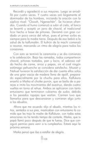 MAIKAY LA KALFUMALÉN
108
Recordó y agradeció a sus mayores. Luego se arrodi-
lló por cuatro veces. Y cuatro veces oró largamente al
dominador de los hombres, iniciando la oración con la
súplica ritual: “Ooooh, Ngenechén”. Se hicieron ofren-
das. Cuando el humo comenzó a subir al cielo, el lonco
se levantó y aceptó un jarro de chavid, el tradicional
licor hecho a base de piñones. Derramó con gran cui-
dado un poco cerca del rehue, pues el primer sorbo es
siempre para la madre tierra. Después de eso bebió a la
salud de la kalfumalén. El kultrún de la machi comenzó
a resonar, marcando un ritmo de alegría para todos los
corazones.
Con esto se terminó la ceremonia y se dio comienzo
a la celebración. Bajo las ramadas, todos compartieron
chavid, piñones tostados, pan y locro, el sabroso cal-
do hecho de carne, arroz y papas, sin el cual ningún
estómago pehuenche se considera satisfecho. Mozart y
Nahuel tuvieron la satisfacción de dar cuenta ellos solos
de una gran vasija de madera llena de apöll, prepara-
do especialmente por la chuchu para ellos. Kalfukura
enseñó a Maika el choike purrún, que se baila de a pa-
rejas e imita los movimientos del avestruz, dando cuatro
vueltas en torno al rehue. Ambos se aplicaron con tanto
entusiasmo que terminaron cubiertos de sudor, debido
a los pesados ropajes que vestían. Carmen tuvo que
llamarlos para que descansaran y comieran algo junto
a los abuelos.
-Ahora que me acuerdo -dijo el abuelo, mientras los ni-
ños, sentados a sus pies, masticaban con entusiasmo la co-
mida que les trajo la madre de Kalfukura-, con todas estas
emociones no he tenido tiempo de contarte, Maika, que tu
papá llamó poco después de que te fueras. Dice que con-
siguió permiso para venir a tu cumpleaños. Estará aquí la
próxima semana.
Maika pensó que iba a estallar de alegría.
 