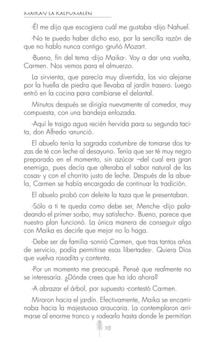 MAIKAY LA KALFUMALÉN
10
-Él me dijo que escogiera cuál me gustaba -dijo Nahuel.
-No te puedo haber dicho eso, por la sencilla razón de
que no hablo nunca contigo -gruñó Mozart.
-Bueno, fin del tema -dijo Maika-. Voy a dar una vuelta,
Carmen. Nos vemos para el almuerzo.
La sirvienta, que parecía muy divertida, los vio alejarse
por la huella de piedra que llevaba al jardín trasero. Luego
entró en la cocina para cambiarse el delantal.
Minutos después se dirigía nuevamente al comedor, muy
compuesta, con una bandeja enlozada.
-Aquí le traigo agua recién hervida para su segunda taci-
ta, don Alfredo -anunció.
El abuelo tenía la sagrada costumbre de tomarse dos ta-
zas de té con leche al desayuno. Tenía que ser té muy negro
preparado en el momento, sin azúcar –del cual era gran
enemigo, pues decía que alteraba el sabor natural de las
cosas- y con el chorrito justo de leche. Después de la abue-
la, Carmen se había encargado de continuar la tradición.
El abuelo probó con deleite la taza que le presentaban.
-Sólo a ti te queda como debe ser, Menche -dijo pala-
deando el primer sorbo, muy satisfecho-. Bueno, parece que
nuestro plan funcionó. La única manera de conseguir algo
con Maika es decirle que mejor no lo haga.
-Debe ser de familia -sonrió Carmen, que tras tantos años
de servicio, podía permitirse esas libertades-. Quiera Dios
que vuelva rosadita y contenta.
-Por un momento me preocupé. Pensé que realmente no
se interesaría. ¿Dónde crees que ha ido ahora?
-A abrazar el árbol, por supuesto -contestó Carmen.
Miraron hacia el jardín. Efectivamente, Maika se encami-
naba hacia la majestuosa araucaria. La contemplaron arri-
marse al enorme tronco y rodearlo hasta donde le permitían
 