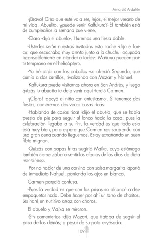 109
Anna Blú Andalién
-¡Bravo! Creo que este va a ser, lejos, el mejor verano de
mi vida. Abuelito, ¿puede venir Kalfukura? Él también está
de cumpleaños la semana que viene.
-Claro -dijo el abuelo-. Haremos una fiesta doble.
-Ustedes serán nuestros invitados esta noche -dijo el lon-
co, que escuchaba muy atento junto a la chuchu, ocupada
incansablemente en atender a todos-. Mañana pueden par-
tir temprano en el helicóptero.
-Yo iré atrás con los caballos -se ofreció Segundo, que
comía a dos carrillos, rivalizando con Mozart y Nahuel.
-Kalfukura puede visitarnos ahora en San Andrés, y luego
quizás tu abuelito te deje venir aquí -terció Carmen.
-¡Claro! -apoyó el niño con entusiasmo-. Si tenemos dos
fiestas, comeremos dos veces cosas ricas.
-Hablando de cosas ricas -dijo el abuelo, que se había
puesto de pie para seguir al lonco hacia la casa, pues la
celebración llegaba a su fin-, la verdad es que todo esto
está muy bien, pero espero que Carmen nos sorprenda con
una gran cena cuando lleguemos. Estoy extrañando un buen
filete mignon.
-Quizás con papas fritas -sugirió Maika, cuyo estómago
también comenzaba a sentir los efectos de los días de dieta
montañesa.
-Por no hablar de una corvina con salsa margarita -aportó
de inmediato Nahuel, poniendo los ojos en blanco.
Carmen pareció confusa.
-Pues la verdad es que con las prisas no alcancé a des-
empaquetar nada. Debe haber por ahí un tarro de choritos.
Les haré un nutritivo arroz con choros.
El abuelo y Maika se miraron.
-Sin comentarios -dijo Mozart, que trataba de seguir el
paso de los demás, a pesar de su pata enyesada.
 
