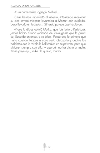 MAIKAY LA KALFUMALÉN
110
-Y sin comensales -agregó Nahuel.
-Estas bestias -manifestó el abuelo, intentando mantener
su aire severo mientras levantaba a Mozart con cuidado,
para llevarlo en brazos-… Si hasta parece que hablaran.
-Y que lo digas -sonrió Maika, que iba junto a Kalfukura.
Jamás había estado rodeada de tanta gente que le gusta-
se. Recordó entonces a su árbol. Pensó que lo primero que
haría cuando llegase a casa sería abrazarlo y decirle las
palabras que le reveló la kalfumalén en su pewma, para que
viviesen siempre con ella, y que aún no ha dicho a nadie:
Inche poyekeyu, ñuke. Te quiero, mamá.
 