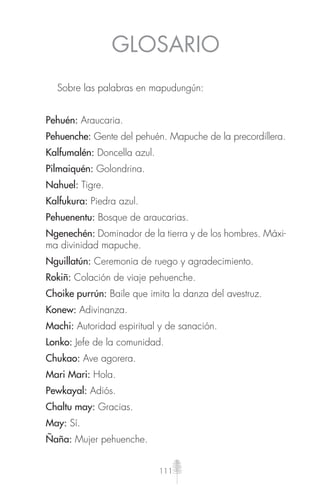 111
GLOSARIO
Sobre las palabras en mapudungún:
Pehuén: Araucaria.
Pehuenche: Gente del pehuén. Mapuche de la precordillera.
Kalfumalén: Doncella azul.
Pilmaiquén: Golondrina.
Nahuel: Tigre.
Kalfukura: Piedra azul.
Pehuenentu: Bosque de araucarias.
Ngenechén: Dominador de la tierra y de los hombres. Máxi-
ma divinidad mapuche.
Nguillatún: Ceremonia de ruego y agradecimiento.
Rokiñ: Colación de viaje pehuenche.
Choike purrún: Baile que imita la danza del avestruz.
Konew: Adivinanza.
Machi: Autoridad espiritual y de sanación.
Lonko: Jefe de la comunidad.
Chukao: Ave agorera.
Mari Mari: Hola.
Pewkayal: Adiós.
Chaltu may: Gracias.
May: Sí.
Ñaña: Mujer pehuenche.
 