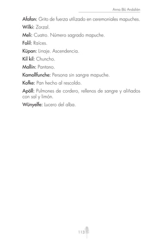 113
Anna Blú Andalién
Afafan: Grito de fuerza utilizado en ceremoniales mapuches.
Wilki: Zorzal.
Meli: Cuatro. Número sagrado mapuche.
Folil: Raíces.
Küpan: Linaje. Ascendencia.
Kil kil: Chuncho.
Mallín: Pantano.
Kamollfunche: Persona sin sangre mapuche.
Kofke: Pan hecho al rescoldo.
Apöll: Pulmones de cordero, rellenos de sangre y aliñados
con sal y limón.
Wünyelfe: Lucero del alba.
 