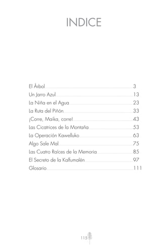 115
INDICE
El Árbol 3
Un Jarro Azul 13
La Niña en el Agua 23
La Ruta del Piñón 33
¡Corre, Maika, corre! 43
Las Cicatrices de la Montaña 53
La Operación Kawelluko 63
Algo Sale Mal 75
Las Cuatro Raíces de la Memoria 85
El Secreto de la Kalfumalén 97
Glosario 111
 