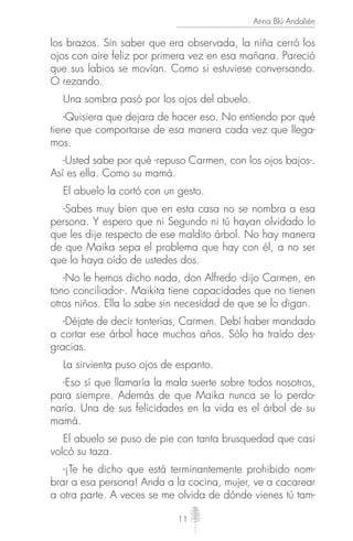 11
Anna Blú Andalién
los brazos. Sin saber que era observada, la niña cerró los
ojos con aire feliz por primera vez en esa mañana. Pareció
que sus labios se movían. Como si estuviese conversando.
O rezando.
Una sombra pasó por los ojos del abuelo.
-Quisiera que dejara de hacer eso. No entiendo por qué
tiene que comportarse de esa manera cada vez que llega-
mos.
-Usted sabe por qué -repuso Carmen, con los ojos bajos-.
Así es ella. Como su mamá.
El abuelo la cortó con un gesto.
-Sabes muy bien que en esta casa no se nombra a esa
persona. Y espero que ni Segundo ni tú hayan olvidado lo
que les dije respecto de ese maldito árbol. No hay manera
de que Maika sepa el problema que hay con él, a no ser
que lo haya oído de ustedes dos.
-No le hemos dicho nada, don Alfredo -dijo Carmen, en
tono conciliador-. Maikita tiene capacidades que no tienen
otros niños. Ella lo sabe sin necesidad de que se lo digan.
-Déjate de decir tonterías, Carmen. Debí haber mandado
a cortar ese árbol hace muchos años. Sólo ha traído des-
gracias.
La sirvienta puso ojos de espanto.
-Eso sí que llamaría la mala suerte sobre todos nosotros,
para siempre. Además de que Maika nunca se lo perdo-
naría. Una de sus felicidades en la vida es el árbol de su
mamá.
El abuelo se puso de pie con tanta brusquedad que casi
volcó su taza.
-¡Te he dicho que está terminantemente prohibido nom-
brar a esa persona! Anda a la cocina, mujer, ve a cacarear
a otra parte. A veces se me olvida de dónde vienes tú tam-
 