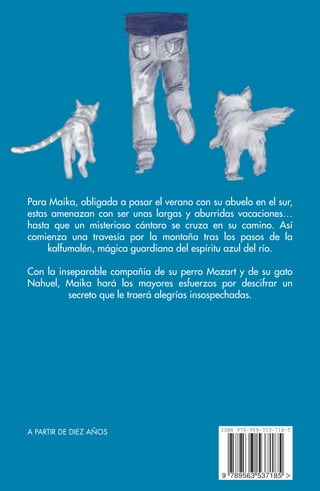 Para Maika, obligada a pasar el verano con su abuelo en el sur,
estas amenazan con ser unas largas y aburridas vacaciones…
hasta que un misterioso cántaro se cruza en su camino. Así
comienza una travesía por la montaña tras los pasos de la
kalfumalén, mágica guardiana del espíritu azul del río.
Con la inseparable compañía de su perro Mozart y de su gato
Nahuel, Maika hará los mayores esfuerzos por descifrar un
secreto que le traerá alegrías insospechadas.
A PARTIR DE DIEZ AÑOS
 