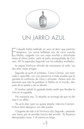 13
UN JARRO AZUL
E
l abuelo había hablado en serio al decir que partirían
temprano. Los cerros brillaban aún de rocío cuando
Maika, cargada con una vieja mochila y abrochada
hasta el último botón, salió al patio acompañada de Car-
men. Ahí la esperaba Segundo con los caballos ensillados.
La yegua Vinchuca relinchó de entusiasmo al verla. Las
dos eran viejas amigas.
Segundo se quitó el sombrero. Como Carmen, era reser-
vado y apacible, con una paciencia a toda prueba que le
ganaba la confianza de niños y animales. Ambos eran las
personas que más le gustaban a Maika en el mundo, des-
pués de su padre y de su abuelo.
El hombre señaló la gastada bolsa verde que llevaba la
niña en la espalda.
-No necesitas eso. Tu abuelito se encargó de que no fal-
tara ni un alfiler.
-Ya se lo dije, pero no quiere dejarla -intervino Carmen-.
Incluso tomó desayuno con ella puesta.
-Cargarás de más a la Vinchuca -dijo Segundo, pasando
una mano por el sensible hocico del animal-. Ya llevamos
demasiadas cosas. Y el camino es largo.
 