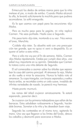 MAIKAY LA KALFUMALÉN
14
Entrecruzó los dedos de ambas manos para que la niña
metiese el pie, a modo de estribo. Cuando Maika alcanzó
la silla, le levantó solícitamente la mochila para que pudiera
acomodarse. La soltó enseguida.
-Es la que usamos con papá para las excursiones -dijo
Maika.
-Pero es mucho peso para la yegüita, mi niña -replicó
Carmen-. No seas porfiada. Hazle caso a Segundo.
-No pesa tanto -dijo éste, montando a su vez-. Nos vemos
el lunes, Menchita.
-Cuídala -dijo ésta-. Su abuelito está con una preocupa-
ción tan grande, que no quiso ni venir a despedirla. Es un
querer el señor a esta niñita…
-Pero si sólo me voy por el fin de semana. Adiós, Carmen
-dijo Maika rápidamente. Estaba por cumplir diez años, una
edad muy importante en su opinión. Detestaba que Carmen
la tratara como una niña delante de Segundo.
El sol comenzaba a asomar sobre los árboles que separa-
ban la casa del camino principal. Al atravesar la reja, Maika
se dio vuelta a mirar la araucaria. Nunca la había visto al
amanecer. Su copa triangular, con brazos separados y vueltos
hacia arriba, se recortaba contra un cielo suave, invadido de
infinitas variedades de rosado. Le pareció muy hermosa.
-Hasta pronto -murmuró.
Las ramas del árbol crujieron amistosamente. Te estaré
esperando, parecían decir.
Se cruzaron con los primeros trabajadores que salían de las
barracas. Estos saludaban ruidosamente a Segundo, hacién-
dole bromas. Sonreían a la niña y les deseaban buen viaje.
Segundo les contestaba en el mismo tono, agitando la
mano. Una vez que llegaron a los límites del fundo, detuvo
los caballos y desmontó para acercarse a Maika.
 