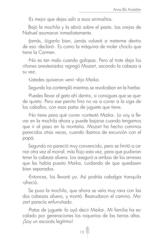 15
Anna Blú Andalién
-Es mejor que dejes salir a esos animalitos.
Bajó la mochila y la abrió sobre el pasto. Las orejas de
Nahuel asomaron inmediatamente.
-Jamás, óiganlo bien, jamás volveré a meterme dentro
de eso -declaró-. Es como la máquina de moler choclo que
tiene la Carmen.
-No es tan malo cuando galopas. Pero al trote deja los
riñones anestesiados -agregó Mozart, sacando la cabeza a
su vez.
-Ustedes quisieron venir -dijo Maika.
Segundo los contempló mientras se revolcaban en la hierba.
-Puedes llevar al gato ahí dentro, si consigues que se que-
de quieto. Pero ese perrito fino no va a correr a la siga de
los caballos, con esas patas de juguete que tiene.
-No tiene para qué correr -contestó Maika-. Lo voy a lle-
var en la mochila ahora y puede bajarse cuando tengamos
que ir al paso en la montaña. Mozart ha hecho caminos
parecidos otras veces, cuando íbamos de excursión con el
papá.
Segundo no pareció muy convencido, pero se limitó a ce-
rrar otra vez el morral, más ﬂojo esta vez, para que pudieran
tener la cabeza afuera. Los aseguró a ambos de los arneses
que les había puesto Maika, cuidando de que quedasen
bien separados.
-Entonces, los llevaré yo. Así podrás cabalgar tranquila
-ofreció.
Se puso la mochila, que ahora se veía muy rara con las
dos cabezas afuera, y montó. Reanudaron el camino. Mo-
zart parecía enfurruñado.
-Patas de juguete -lo oyó decir Maika-. Mi familia ha es-
calado por generaciones los roqueríos de las tierras altas.
¡Soy un escocés legítimo!
 
