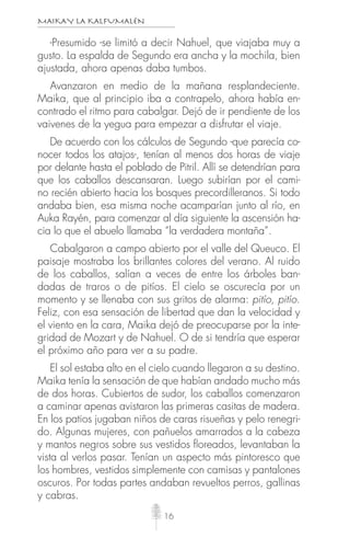MAIKAY LA KALFUMALÉN
16
-Presumido -se limitó a decir Nahuel, que viajaba muy a
gusto. La espalda de Segundo era ancha y la mochila, bien
ajustada, ahora apenas daba tumbos.
Avanzaron en medio de la mañana resplandeciente.
Maika, que al principio iba a contrapelo, ahora había en-
contrado el ritmo para cabalgar. Dejó de ir pendiente de los
vaivenes de la yegua para empezar a disfrutar el viaje.
De acuerdo con los cálculos de Segundo -que parecía co-
nocer todos los atajos-, tenían al menos dos horas de viaje
por delante hasta el poblado de Pitril. Allí se detendrían para
que los caballos descansaran. Luego subirían por el cami-
no recién abierto hacia los bosques precordilleranos. Si todo
andaba bien, esa misma noche acamparían junto al río, en
Auka Rayén, para comenzar al día siguiente la ascensión ha-
cia lo que el abuelo llamaba “la verdadera montaña”.
Cabalgaron a campo abierto por el valle del Queuco. El
paisaje mostraba los brillantes colores del verano. Al ruido
de los caballos, salían a veces de entre los árboles ban-
dadas de traros o de pitíos. El cielo se oscurecía por un
momento y se llenaba con sus gritos de alarma: pitío, pitío.
Feliz, con esa sensación de libertad que dan la velocidad y
el viento en la cara, Maika dejó de preocuparse por la inte-
gridad de Mozart y de Nahuel. O de si tendría que esperar
el próximo año para ver a su padre.
El sol estaba alto en el cielo cuando llegaron a su destino.
Maika tenía la sensación de que habían andado mucho más
de dos horas. Cubiertos de sudor, los caballos comenzaron
a caminar apenas avistaron las primeras casitas de madera.
En los patios jugaban niños de caras risueñas y pelo renegri-
do. Algunas mujeres, con pañuelos amarrados a la cabeza
y mantos negros sobre sus vestidos ﬂoreados, levantaban la
vista al verlos pasar. Tenían un aspecto más pintoresco que
los hombres, vestidos simplemente con camisas y pantalones
oscuros. Por todas partes andaban revueltos perros, gallinas
y cabras.
 