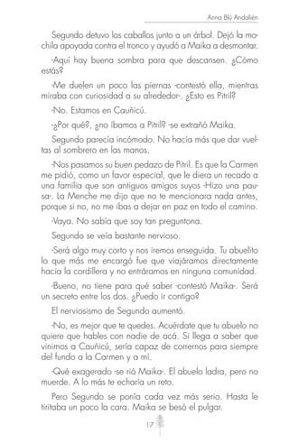17
Anna Blú Andalién
Segundo detuvo los caballos junto a un árbol. Dejó la mo-
chila apoyada contra el tronco y ayudó a Maika a desmontar.
-Aquí hay buena sombra para que descansen. ¿Cómo
estás?
-Me duelen un poco las piernas -contestó ella, mientras
miraba con curiosidad a su alrededor-. ¿Esto es Pitril?
-No. Estamos en Cauñicú.
-¿Por qué?, ¿no íbamos a Pitril? -se extrañó Maika.
Segundo parecía incómodo. No hacía más que dar vuel-
tas al sombrero en las manos.
-Nos pasamos su buen pedazo de Pitril. Es que la Carmen
me pidió, como un favor especial, que le diera un recado a
una familia que son antiguos amigos suyos -Hizo una pau-
sa-. La Menche me dijo que no te mencionara nada antes,
porque si no, no me ibas a dejar en paz en todo el camino.
-Vaya. No sabía que soy tan preguntona.
Segundo se veía bastante nervioso.
-Será algo muy corto y nos iremos enseguida. Tu abuelito
lo que más me encargó fue que viajáramos directamente
hacia la cordillera y no entráramos en ninguna comunidad.
-Bueno, no tiene para qué saber -contestó Maika-. Será
un secreto entre los dos. ¿Puedo ir contigo?
El nerviosismo de Segundo aumentó.
-No, es mejor que te quedes. Acuérdate que tu abuelo no
quiere que hables con nadie de acá. Si llega a saber que
vinimos a Cauñicú, sería capaz de corrernos para siempre
del fundo a la Carmen y a mí.
-Qué exagerado -se rió Maika-. El abuelo ladra, pero no
muerde. A lo más te echaría un reto.
Pero Segundo se ponía cada vez más serio. Hasta le
tiritaba un poco la cara. Maika se besó el pulgar.
 