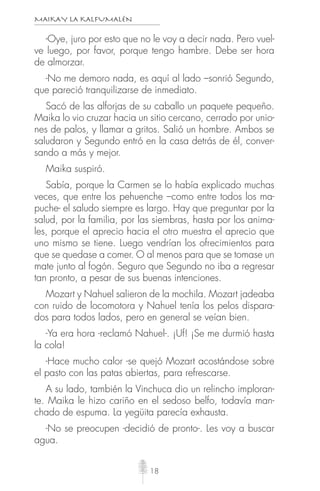 MAIKAY LA KALFUMALÉN
18
-Oye, juro por esto que no le voy a decir nada. Pero vuel-
ve luego, por favor, porque tengo hambre. Debe ser hora
de almorzar.
-No me demoro nada, es aquí al lado –sonrió Segundo,
que pareció tranquilizarse de inmediato.
Sacó de las alforjas de su caballo un paquete pequeño.
Maika lo vio cruzar hacia un sitio cercano, cerrado por unio-
nes de palos, y llamar a gritos. Salió un hombre. Ambos se
saludaron y Segundo entró en la casa detrás de él, conver-
sando a más y mejor.
Maika suspiró.
Sabía, porque la Carmen se lo había explicado muchas
veces, que entre los pehuenche –como entre todos los ma-
puche- el saludo siempre es largo. Hay que preguntar por la
salud, por la familia, por las siembras, hasta por los anima-
les, porque el aprecio hacia el otro muestra el aprecio que
uno mismo se tiene. Luego vendrían los ofrecimientos para
que se quedase a comer. O al menos para que se tomase un
mate junto al fogón. Seguro que Segundo no iba a regresar
tan pronto, a pesar de sus buenas intenciones.
Mozart y Nahuel salieron de la mochila. Mozart jadeaba
con ruido de locomotora y Nahuel tenía los pelos dispara-
dos para todos lados, pero en general se veían bien.
-Ya era hora -reclamó Nahuel-. ¡Uf! ¡Se me durmió hasta
la cola!
-Hace mucho calor -se quejó Mozart acostándose sobre
el pasto con las patas abiertas, para refrescarse.
A su lado, también la Vinchuca dio un relincho imploran-
te. Maika le hizo cariño en el sedoso belfo, todavía man-
chado de espuma. La yegüita parecía exhausta.
-No se preocupen -decidió de pronto-. Les voy a buscar
agua.
 