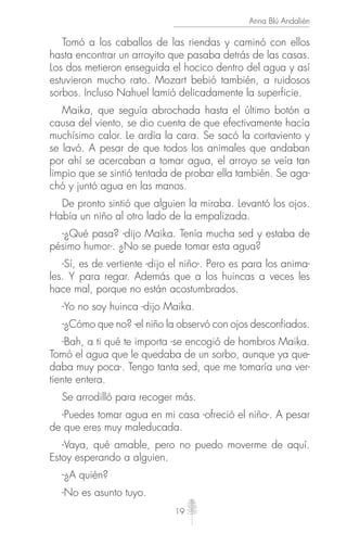 19
Anna Blú Andalién
Tomó a los caballos de las riendas y caminó con ellos
hasta encontrar un arroyito que pasaba detrás de las casas.
Los dos metieron enseguida el hocico dentro del agua y así
estuvieron mucho rato. Mozart bebió también, a ruidosos
sorbos. Incluso Nahuel lamió delicadamente la superficie.
Maika, que seguía abrochada hasta el último botón a
causa del viento, se dio cuenta de que efectivamente hacía
muchísimo calor. Le ardía la cara. Se sacó la cortaviento y
se lavó. A pesar de que todos los animales que andaban
por ahí se acercaban a tomar agua, el arroyo se veía tan
limpio que se sintió tentada de probar ella también. Se aga-
chó y juntó agua en las manos.
De pronto sintió que alguien la miraba. Levantó los ojos.
Había un niño al otro lado de la empalizada.
-¿Qué pasa? -dijo Maika. Tenía mucha sed y estaba de
pésimo humor-. ¿No se puede tomar esta agua?
-Sí, es de vertiente -dijo el niño-. Pero es para los anima-
les. Y para regar. Además que a los huincas a veces les
hace mal, porque no están acostumbrados.
-Yo no soy huinca -dijo Maika.
-¿Cómo que no? -el niño la observó con ojos desconfiados.
-Bah, a ti qué te importa -se encogió de hombros Maika.
Tomó el agua que le quedaba de un sorbo, aunque ya que-
daba muy poca-. Tengo tanta sed, que me tomaría una ver-
tiente entera.
Se arrodilló para recoger más.
-Puedes tomar agua en mi casa -ofreció el niño-. A pesar
de que eres muy maleducada.
-Vaya, qué amable, pero no puedo moverme de aquí.
Estoy esperando a alguien.
-¿A quién?
-No es asunto tuyo.
 