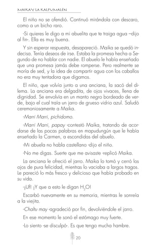 MAIKAY LA KALFUMALÉN
20
El niño no se ofendió. Continuó mirándola con descaro,
como a un bicho raro.
-Si quieres le digo a mi abuelita que te traiga agua –dijo
al fin-. Ella es muy buena.
Y sin esperar respuesta, desapareció. Maika se quedó in-
decisa. Tenía deseos de irse. Estaba la promesa hecha a Se-
gundo de no hablar con nadie. El abuelo le había enseñado
que una promesa jamás debe romperse. Pero realmente se
moría de sed, y la idea de compartir agua con los caballos
no era muy tentadora que digamos.
El niño, que volvía junto a una anciana, la sacó del di-
lema. La anciana era delgadita, de ojos vivaces, llena de
dignidad. Se envolvía en un manto negro bordeado de ver-
de, bajo el cual traía un jarro de grueso vidrio azul. Saludó
ceremoniosamente a Maika.
-Marri Marri, pichidomo.
-Marri Marri, papay -contestó Maika, tratando de acor-
darse de las pocas palabras en mapudungún que le había
enseñado la Carmen, a escondidas del abuelo.
-Mi abuela no habla castellano -dijo el niño.
-No me digas. Suerte que me avisaste -replicó Maika.
La anciana le ofreció el jarro. Maika lo tomó y cerró los
ojos de pura felicidad, mientras lo vaciaba a largos tragos.
Le pareció lo más fresco y delicioso que había probado en
su vida.
-¡Uf! ¡Y que a esto le digan H2
O!
Escarbó nuevamente en su memoria, mientras le sonreía
a la viejita.
-Chaltu may -agradeció por fin, devolviéndole el jarro.
En ese momento le sonó el estómago muy fuerte.
-Lo siento -se disculpó-. Es que tengo mucha hambre.
 