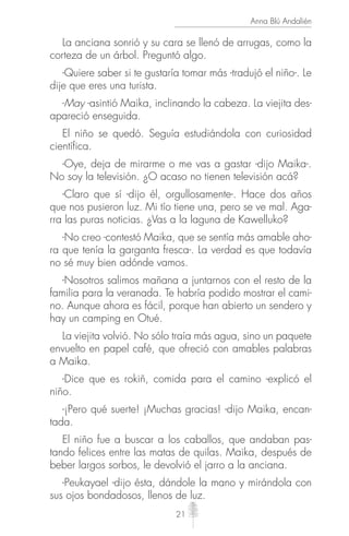 21
Anna Blú Andalién
La anciana sonrió y su cara se llenó de arrugas, como la
corteza de un árbol. Preguntó algo.
-Quiere saber si te gustaría tomar más -tradujó el niño-. Le
dije que eres una turista.
-May -asintió Maika, inclinando la cabeza. La viejita des-
apareció enseguida.
El niño se quedó. Seguía estudiándola con curiosidad
científica.
-Oye, deja de mirarme o me vas a gastar -dijo Maika-.
No soy la televisión. ¿O acaso no tienen televisión acá?
-Claro que sí -dijo él, orgullosamente-. Hace dos años
que nos pusieron luz. Mi tío tiene una, pero se ve mal. Aga-
rra las puras noticias. ¿Vas a la laguna de Kawelluko?
-No creo -contestó Maika, que se sentía más amable aho-
ra que tenía la garganta fresca-. La verdad es que todavía
no sé muy bien adónde vamos.
-Nosotros salimos mañana a juntarnos con el resto de la
familia para la veranada. Te habría podido mostrar el cami-
no. Aunque ahora es fácil, porque han abierto un sendero y
hay un camping en Otué.
La viejita volvió. No sólo traía más agua, sino un paquete
envuelto en papel café, que ofreció con amables palabras
a Maika.
-Dice que es rokiñ, comida para el camino -explicó el
niño.
-¡Pero qué suerte! ¡Muchas gracias! -dijo Maika, encan-
tada.
El niño fue a buscar a los caballos, que andaban pas-
tando felices entre las matas de quilas. Maika, después de
beber largos sorbos, le devolvió el jarro a la anciana.
-Peukayael -dijo ésta, dándole la mano y mirándola con
sus ojos bondadosos, llenos de luz.
 