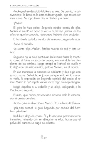 MAIKAY LA KALFUMALÉN
22
-Peukayael -se despidió Maika a su vez. De pronto, impul-
sivamente, la besó en la cara toda arrugada, que resultó ser
muy suave. Su ropa tenía olor a hierbas y a humo.
-¡Maika!
El grito la hizo saltar. Segundo estaba detrás de ella.
Maika se asustó un poco al ver su expresión. Jamás, en los
años en que lo conocía, recordaba haberlo visto enojado.
El hombre le quitó las riendas de la mano con gesto brusco.
-Sube al caballo.
-Lo siento -dijo Maika-. Estaba muerta de sed y esta se-
ñora…
Segundo no la dejó continuar. La levantó hasta la montu-
ra como si fuese un saco de papas, empujándole los pies
dentro de los estribos. Luego atrapó a Nahuel del cuello y
lo dejó caer sin miramientos, junto a Mozart, en el morral.
En ese momento la anciana se adelantó y dijo algo con
su voz suave. Señalaba el jarro azul que tenía en la mano.
Al verlo, la expresión de Segundo cambió del enojo al te-
mor. Maika lo oyó repetir varias veces algo en mapudungún.
Luego espoleó a su caballo y se alejó, obligando a la
Vinchuca a seguirlo.
El niño, que había presenciado absorto toda la escena,
corrió detrás de ellos.
-Adiós -gritó en dirección a Maika-. Yo me llamo Kalfukura.
-¡Ya está bueno! -le gritó Segundo por encima del hom-
bro-. ¡Ándate!
Kalfukura dejó de correr. Él y la anciana permanecieron
inmóviles, mirando aún en dirección a ellos, hasta que el
polvo del camino se tragó sus siluetas.
 