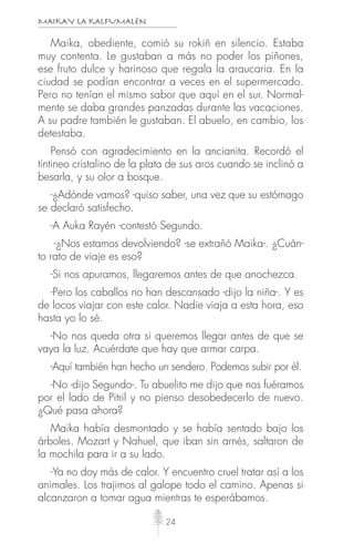 MAIKAY LA KALFUMALÉN
24
Maika, obediente, comió su rokiñ en silencio. Estaba
muy contenta. Le gustaban a más no poder los piñones,
ese fruto dulce y harinoso que regala la araucaria. En la
ciudad se podían encontrar a veces en el supermercado.
Pero no tenían el mismo sabor que aquí en el sur. Normal-
mente se daba grandes panzadas durante las vacaciones.
A su padre también le gustaban. El abuelo, en cambio, los
detestaba.
Pensó con agradecimiento en la ancianita. Recordó el
tintineo cristalino de la plata de sus aros cuando se inclinó a
besarla, y su olor a bosque.
-¿Adónde vamos? -quiso saber, una vez que su estómago
se declaró satisfecho.
-A Auka Rayén -contestó Segundo.
-¿Nos estamos devolviendo? -se extrañó Maika-. ¿Cuán-
to rato de viaje es eso?
-Si nos apuramos, llegaremos antes de que anochezca.
-Pero los caballos no han descansado -dijo la niña-. Y es
de locos viajar con este calor. Nadie viaja a esta hora, eso
hasta yo lo sé.
-No nos queda otra si queremos llegar antes de que se
vaya la luz. Acuérdate que hay que armar carpa.
-Aquí también han hecho un sendero. Podemos subir por él.
-No -dijo Segundo-. Tu abuelito me dijo que nos fuéramos
por el lado de Pitril y no pienso desobedecerlo de nuevo.
¿Qué pasa ahora?
Maika había desmontado y se había sentado bajo los
árboles. Mozart y Nahuel, que iban sin arnés, saltaron de
la mochila para ir a su lado.
-Ya no doy más de calor. Y encuentro cruel tratar así a los
animales. Los trajimos al galope todo el camino. Apenas si
alcanzaron a tomar agua mientras te esperábamos.
 