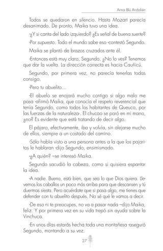 27
Anna Blú Andalién
Todos se quedaron en silencio. Hasta Mozart parecía
desanimado. De pronto, Maika tuvo una idea.
-¿Y si canta del lado izquierdo? ¿Es señal de buena suerte?
-Por supuesto. Todo el mundo sabe eso -contestó Segundo.
Maika se plantó de brazos cruzados ante él.
-Entonces está muy claro, Segundo. ¿No lo ves? Tenemos
que dar la vuelta. La dirección correcta es hacia Cauñicú.
Segundo, por primera vez, no parecía tenerlas todas
consigo.
-Pero tu abuelito…
-El abuelo se enojará mucho contigo si algo malo me
pasa -afirmó Maika, que conocía el respeto reverencial que
tenía Segundo, como todos los habitantes de Queuco, por
las fuerzas de la naturaleza-. El chucao se paró en mi mano,
¿no? Es evidente que está tratando de decir algo.
El pájaro, efectivamente, iba y volvía, sin alejarse mucho
de ellos, siempre a un costado del camino.
-Sólo había visto a una persona antes a la que los pajari-
tos le hablaran -dijo Segundo, ensimismado.
-¿A quién? –se interesó Maika.
Segundo sacudió la cabeza, como si quisiera espantar
la idea.
-A nadie. Bueno, está bien, que sea lo que Dios quiera. Lle-
vemos los caballos un poco más arriba para que descansen y tú
duermas siesta. Pero acuérdate que si pasa algo, me tienes que
defender con tu abuelito después. No sé qué le vamos a decir.
-De eso ni te preocupes, no va a pasar nada –dijo Maika,
feliz. Y por primera vez en su vida trepó sin ayuda sobre la
Vinchuca.
-En unos días estarás hecha toda una montañesa -aseguró
Segundo, montando a su vez.
 