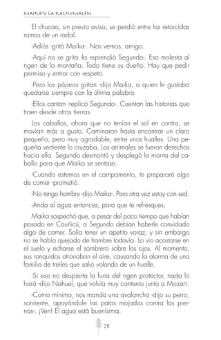 MAIKAY LA KALFUMALÉN
28
El chucao, sin previo aviso, se perdió entre las retorcidas
ramas de un radal.
-Adiós -gritó Maika-. Nos vemos, amigo.
-Aquí no se grita -la reprendió Segundo-. Eso molesta al
ngen de la montaña. Todo tiene su dueño. Hay que pedir
permiso y entrar con respeto.
-Pero los pájaros gritan -dijo Maika, a quien le gustaba
quedarse siempre con la última palabra.
-Ellos cantan -replicó Segundo-. Cuentan las historias que
traen desde otras tierras.
Los caballos, ahora que no tenían el sol en contra, se
movían más a gusto. Caminaron hasta encontrar un claro
pequeño, pero muy agradable, entre unos hualles. Una pe-
queña vertiente lo cruzaba. Los animales se fueron derechos
hacia ella. Segundo desmontó y desplegó la manta del ca-
ballo para que Maika se sentase.
-Cuando estemos en el campamento, te prepararé algo
de comer -prometió.
-No tengo hambre -dijo Maika-. Pero otra vez estoy con sed.
-Anda al agua entonces, para que te refresques.
Maika sospechó que, a pesar del poco tiempo que habían
pasado en Cauñicú, a Segundo debían haberle convidado
algo de comer. Solía tener un apetito voraz, y sin embargo
no se había quejado de hambre todavía. Lo vio acostarse en
el suelo y echarse el sombrero sobre los ojos. Al momento,
sus ronquidos atronaban el aire, causando la alarma de una
familia de treiles que salió volando de un hualle.
-Si eso no despierta la furia del ngen protector, nada lo
hará -dijo Nahuel, que volvía muy contento junto a Mozart.
-Como mínimo, nos manda una avalancha -dijo su perro,
sonriente, apoyándole las patas mojadas contra las pier-
nas-. ¡Ven! El agua está buenísima.
 