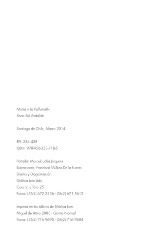 Maika y La Kalfumalén
Anna Blú Andalién
Santiago de Chile, Marzo 2014.
RPI: 234.438
ISBN: 978-956-353-718-5
Portada: Marcela Jofré Jorquera
Ilustraciones: Francisca Wilkins De la Fuente.
Diseño y Diagramación:
Gráfica Lom Ltda.
Concha y Toro 25
Fonos: (56-2) 672 2236 - (56-2) 671 5612
Impreso en los talleres de Gráfica Lom.
Miguel de Atero 2888 - Quinta Normal
Fonos: (56-2) 716 9695 - (56-2) 716 9684
 