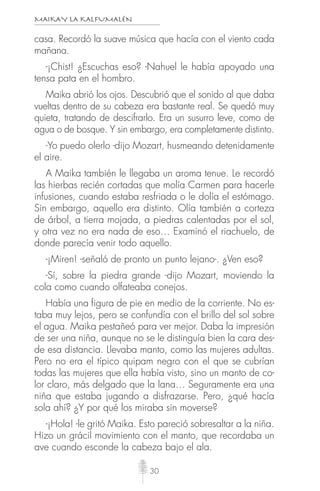 MAIKAY LA KALFUMALÉN
30
casa. Recordó la suave música que hacía con el viento cada
mañana.
-¡Chist! ¿Escuchas eso? -Nahuel le había apoyado una
tensa pata en el hombro.
Maika abrió los ojos. Descubrió que el sonido al que daba
vueltas dentro de su cabeza era bastante real. Se quedó muy
quieta, tratando de descifrarlo. Era un susurro leve, como de
agua o de bosque. Y sin embargo, era completamente distinto.
-Yo puedo olerlo -dijo Mozart, husmeando detenidamente
el aire.
A Maika también le llegaba un aroma tenue. Le recordó
las hierbas recién cortadas que molía Carmen para hacerle
infusiones, cuando estaba resfriada o le dolía el estómago.
Sin embargo, aquello era distinto. Olía también a corteza
de árbol, a tierra mojada, a piedras calentadas por el sol,
y otra vez no era nada de eso… Examinó el riachuelo, de
donde parecía venir todo aquello.
-¡Miren! -señaló de pronto un punto lejano-. ¿Ven eso?
-Sí, sobre la piedra grande -dijo Mozart, moviendo la
cola como cuando olfateaba conejos.
Había una figura de pie en medio de la corriente. No es-
taba muy lejos, pero se confundía con el brillo del sol sobre
el agua. Maika pestañeó para ver mejor. Daba la impresión
de ser una niña, aunque no se le distinguía bien la cara des-
de esa distancia. Llevaba manto, como las mujeres adultas.
Pero no era el típico quipam negro con el que se cubrían
todas las mujeres que ella había visto, sino un manto de co-
lor claro, más delgado que la lana… Seguramente era una
niña que estaba jugando a disfrazarse. Pero, ¿qué hacía
sola ahí? ¿Y por qué los miraba sin moverse?
-¡Hola! -le gritó Maika. Esto pareció sobresaltar a la niña.
Hizo un grácil movimiento con el manto, que recordaba un
ave cuando esconde la cabeza bajo el ala.
 