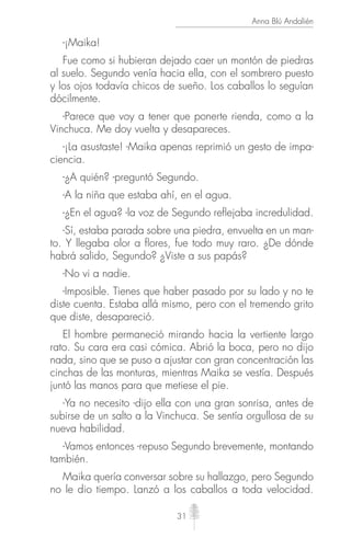 31
Anna Blú Andalién
-¡Maika!
Fue como si hubieran dejado caer un montón de piedras
al suelo. Segundo venía hacia ella, con el sombrero puesto
y los ojos todavía chicos de sueño. Los caballos lo seguían
dócilmente.
-Parece que voy a tener que ponerte rienda, como a la
Vinchuca. Me doy vuelta y desapareces.
-¡La asustaste! -Maika apenas reprimió un gesto de impa-
ciencia.
-¿A quién? -preguntó Segundo.
-A la niña que estaba ahí, en el agua.
-¿En el agua? -la voz de Segundo reﬂejaba incredulidad.
-Sí, estaba parada sobre una piedra, envuelta en un man-
to. Y llegaba olor a ﬂores, fue todo muy raro. ¿De dónde
habrá salido, Segundo? ¿Viste a sus papás?
-No vi a nadie.
-Imposible. Tienes que haber pasado por su lado y no te
diste cuenta. Estaba allá mismo, pero con el tremendo grito
que diste, desapareció.
El hombre permaneció mirando hacia la vertiente largo
rato. Su cara era casi cómica. Abrió la boca, pero no dijo
nada, sino que se puso a ajustar con gran concentración las
cinchas de las monturas, mientras Maika se vestía. Después
juntó las manos para que metiese el pie.
-Ya no necesito -dijo ella con una gran sonrisa, antes de
subirse de un salto a la Vinchuca. Se sentía orgullosa de su
nueva habilidad.
-Vamos entonces -repuso Segundo brevemente, montando
también.
Maika quería conversar sobre su hallazgo, pero Segundo
no le dio tiempo. Lanzó a los caballos a toda velocidad.
 