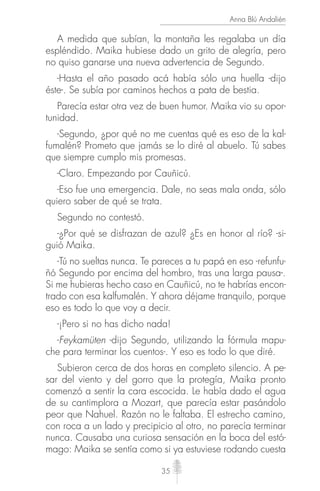 35
Anna Blú Andalién
A medida que subían, la montaña les regalaba un día
espléndido. Maika hubiese dado un grito de alegría, pero
no quiso ganarse una nueva advertencia de Segundo.
-Hasta el año pasado acá había sólo una huella -dijo
éste-. Se subía por caminos hechos a pata de bestia.
Parecía estar otra vez de buen humor. Maika vio su opor-
tunidad.
-Segundo, ¿por qué no me cuentas qué es eso de la kal-
fumalén? Prometo que jamás se lo diré al abuelo. Tú sabes
que siempre cumplo mis promesas.
-Claro. Empezando por Cauñicú.
-Eso fue una emergencia. Dale, no seas mala onda, sólo
quiero saber de qué se trata.
Segundo no contestó.
-¿Por qué se disfrazan de azul? ¿Es en honor al río? -si-
guió Maika.
-Tú no sueltas nunca. Te pareces a tu papá en eso -refunfu-
ñó Segundo por encima del hombro, tras una larga pausa-.
Si me hubieras hecho caso en Cauñicú, no te habrías encon-
trado con esa kalfumalén. Y ahora déjame tranquilo, porque
eso es todo lo que voy a decir.
-¡Pero si no has dicho nada!
-Feykamüten -dijo Segundo, utilizando la fórmula mapu-
che para terminar los cuentos-. Y eso es todo lo que diré.
Subieron cerca de dos horas en completo silencio. A pe-
sar del viento y del gorro que la protegía, Maika pronto
comenzó a sentir la cara escocida. Le había dado el agua
de su cantimplora a Mozart, que parecía estar pasándolo
peor que Nahuel. Razón no le faltaba. El estrecho camino,
con roca a un lado y precipicio al otro, no parecía terminar
nunca. Causaba una curiosa sensación en la boca del estó-
mago: Maika se sentía como si ya estuviese rodando cuesta
 