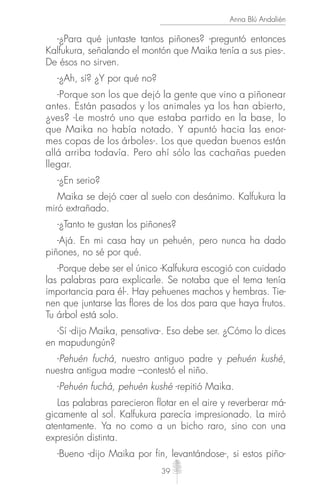 39
Anna Blú Andalién
-¿Para qué juntaste tantos piñones? -preguntó entonces
Kalfukura, señalando el montón que Maika tenía a sus pies-.
De ésos no sirven.
-¿Ah, sí? ¿Y por qué no?
-Porque son los que dejó la gente que vino a piñonear
antes. Están pasados y los animales ya los han abierto,
¿ves? -Le mostró uno que estaba partido en la base, lo
que Maika no había notado. Y apuntó hacia las enor-
mes copas de los árboles-. Los que quedan buenos están
allá arriba todavía. Pero ahí sólo las cachañas pueden
llegar.
-¿En serio?
Maika se dejó caer al suelo con desánimo. Kalfukura la
miró extrañado.
-¿Tanto te gustan los piñones?
-Ajá. En mi casa hay un pehuén, pero nunca ha dado
piñones, no sé por qué.
-Porque debe ser el único -Kalfukura escogió con cuidado
las palabras para explicarle. Se notaba que el tema tenía
importancia para él-. Hay pehuenes machos y hembras. Tie-
nen que juntarse las ﬂores de los dos para que haya frutos.
Tu árbol está solo.
-Sí -dijo Maika, pensativa-. Eso debe ser. ¿Cómo lo dices
en mapudungún?
-Pehuén fuchá, nuestro antiguo padre y pehuén kushé,
nuestra antigua madre –contestó el niño.
-Pehuén fuchá, pehuén kushé -repitió Maika.
Las palabras parecieron ﬂotar en el aire y reverberar má-
gicamente al sol. Kalfukura parecía impresionado. La miró
atentamente. Ya no como a un bicho raro, sino con una
expresión distinta.
-Bueno -dijo Maika por fin, levantándose-, si estos piño-
 