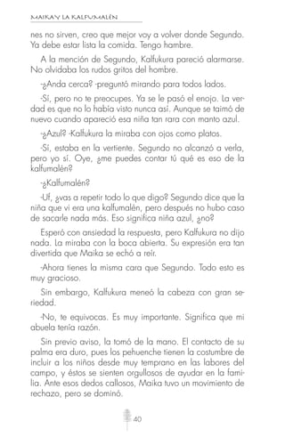 MAIKAY LA KALFUMALÉN
40
nes no sirven, creo que mejor voy a volver donde Segundo.
Ya debe estar lista la comida. Tengo hambre.
A la mención de Segundo, Kalfukura pareció alarmarse.
No olvidaba los rudos gritos del hombre.
-¿Anda cerca? -preguntó mirando para todos lados.
-Sí, pero no te preocupes. Ya se le pasó el enojo. La ver-
dad es que no lo había visto nunca así. Aunque se taimó de
nuevo cuando apareció esa niña tan rara con manto azul.
-¿Azul? -Kalfukura la miraba con ojos como platos.
-Sí, estaba en la vertiente. Segundo no alcanzó a verla,
pero yo sí. Oye, ¿me puedes contar tú qué es eso de la
kalfumalén?
-¿Kalfumalén?
-Uf, ¿vas a repetir todo lo que digo? Segundo dice que la
niña que vi era una kalfumalén, pero después no hubo caso
de sacarle nada más. Eso significa niña azul, ¿no?
Esperó con ansiedad la respuesta, pero Kalfukura no dijo
nada. La miraba con la boca abierta. Su expresión era tan
divertida que Maika se echó a reír.
-Ahora tienes la misma cara que Segundo. Todo esto es
muy gracioso.
Sin embargo, Kalfukura meneó la cabeza con gran se-
riedad.
-No, te equivocas. Es muy importante. Significa que mi
abuela tenía razón.
Sin previo aviso, la tomó de la mano. El contacto de su
palma era duro, pues los pehuenche tienen la costumbre de
incluir a los niños desde muy temprano en las labores del
campo, y éstos se sienten orgullosos de ayudar en la fami-
lia. Ante esos dedos callosos, Maika tuvo un movimiento de
rechazo, pero se dominó.
 