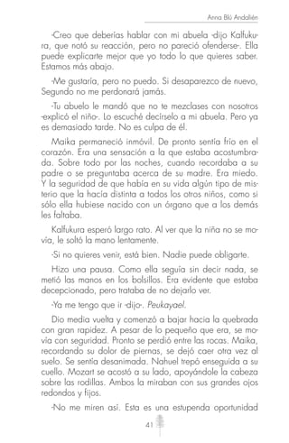 41
Anna Blú Andalién
-Creo que deberías hablar con mi abuela -dijo Kalfuku-
ra, que notó su reacción, pero no pareció ofenderse-. Ella
puede explicarte mejor que yo todo lo que quieres saber.
Estamos más abajo.
-Me gustaría, pero no puedo. Si desaparezco de nuevo,
Segundo no me perdonará jamás.
-Tu abuelo le mandó que no te mezclases con nosotros
-explicó el niño-. Lo escuché decírselo a mi abuela. Pero ya
es demasiado tarde. No es culpa de él.
Maika permaneció inmóvil. De pronto sentía frío en el
corazón. Era una sensación a la que estaba acostumbra-
da. Sobre todo por las noches, cuando recordaba a su
padre o se preguntaba acerca de su madre. Era miedo.
Y la seguridad de que había en su vida algún tipo de mis-
terio que la hacía distinta a todos los otros niños, como si
sólo ella hubiese nacido con un órgano que a los demás
les faltaba.
Kalfukura esperó largo rato. Al ver que la niña no se mo-
vía, le soltó la mano lentamente.
-Si no quieres venir, está bien. Nadie puede obligarte.
Hizo una pausa. Como ella seguía sin decir nada, se
metió las manos en los bolsillos. Era evidente que estaba
decepcionado, pero trataba de no dejarlo ver.
-Ya me tengo que ir -dijo-. Peukayael.
Dio media vuelta y comenzó a bajar hacia la quebrada
con gran rapidez. A pesar de lo pequeño que era, se mo-
vía con seguridad. Pronto se perdió entre las rocas. Maika,
recordando su dolor de piernas, se dejó caer otra vez al
suelo. Se sentía desanimada. Nahuel trepó enseguida a su
cuello. Mozart se acostó a su lado, apoyándole la cabeza
sobre las rodillas. Ambos la miraban con sus grandes ojos
redondos y fijos.
-No me miren así. Esta es una estupenda oportunidad
 