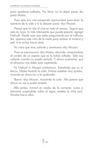 MAIKAY LA KALFUMALÉN
42
para quedarse callados. Por favor no la dejen pasar -les
pidió Maika.
-Pues esta era una estupenda oportunidad para tener la
aventura de tu vida y tú la dejaste pasar -dijo Mozart.
-Piensa que no irás al cine en todo el verano. Seguro que
esto es, lejos, lo más interesante que puede pasarte -agregó
Nahuel-. Desde ayer que estás preguntando por la kalfuma-
lén: aparece este niño de la nada para aclarar el misterio y
paf, tú te echas hacia atrás.
-Yo creía que eras valiente y aventurera -dijo Mozart.
-Pues se equivocaron -dijo Maika, aburrida, amarrándose
el cordón de un zapato que se le había soltado-. Sólo soy
valiente cuando no puedo evitarlo. Y ahora muévanse, que
el almuerzo nos debe estar esperando.
Ni Nahuel ni Mozart contestaron. Extrañada por su si-
lencio, Maika levantó la vista. Ambos estaban muy quietos,
mirando en dirección a la quebrada.
-Bueno -dijo Mozart, moviendo la cola-. Me parece que
ahora no vas a poder evitarlo.
Allá arriba, inmóvil en medio de la corriente, como si
estuviera suspendida sobre el agua, estaba la niña azul.
Miraba hacia ellos.
 