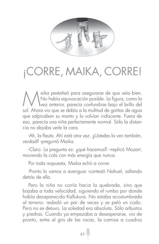 43
¡CORRE, MAIKA, CORRE!
M
aika pestañeó para asegurarse de que veía bien.
No había equivocación posible. La figura, como la
vez anterior, parecía confundirse bajo el brillo del
sol. Ahora vio que se debía a la multitud de gotitas de agua
que salpicaban su manto y lo volvían iridiscente. Fuera de
eso, parecía una niña perfectamente normal. Sólo la distan-
cia no dejaba verle la cara.
-Ah, la ﬂauta. Ahí está otra vez. ¿Ustedes la ven también,
verdad? -preguntó Maika.
-Claro. La pregunta es: ¿qué hacemos? –replicó Mozart,
moviendo la cola con más energía que nunca.
Por toda respuesta, Maika echó a correr.
-Pronto lo vamos a averiguar -contestó Nahuel, saltando
detrás de ella.
Pero la niña no corría hacia la quebrada, sino que
bajaba a toda velocidad, siguiendo el rumbo por donde
había desaparecido Kalfukura. No estaba acostumbrada
al terreno: resbaló un par de veces y se peló un codo.
Pero no se detuvo. La soledad era absoluta. Sólo arbustos
y piedras. Cuando ya empezaba a desesperarse, vio de
pronto, entre el gris de las rocas, la camisa a cuadros
 