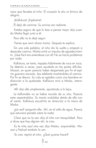 MAIKAY LA KALFUMALÉN
44
rojos que llevaba el niño. El corazón le dio un brinco de
alegría.
-¡Kalfukura! ¡Espérame!
Él dejó de caminar. Su sonrisa era radiante.
-Estaba seguro de que lo ibas a pensar mejor -dijo cuan-
do Maika llegó junto a él.
Pero ella no lo dejó seguir.
-Tienes que venir ahora mismo. Después te explico.
Sin una sola palabra, el niño dio la vuelta y empezó a
desandar camino. Maika sintió un impulso de agradecimien-
to. ¡Qué fácil era entenderse con él! No se hacía problemas
por nada.
Kalfukura, en tanto, trepaba hábilmente de roca en roca.
Se detenía a veces, para ayudarla en las partes difíciles.
Mozart, en quien parecía haber despertado por fin el espí-
ritu guerrero escocés, iba adelante mostrándoles el camino.
Por fin se detuvo. Su cola se agitaba como una bandera en
dirección a la quebrada. Kalfukura miró a Maika, interro-
gante.
-Allí -dijo ella simplemente, apuntando a lo lejos.
La kalfumalén no se había movido de su sitio. Parecía
estar esperándolos. Su manto ondulaba detrás de ella con
el viento. Kalfukura escudriñó en dirección a la mano de
Maika.
-¿La ves? -preguntó ella-. Ahí, en el salto de agua. Parece
que estuviera parada sobre la nada.
-Claro que no la veo -dijo el niño con tranquilidad-. Pero
si dices que hay alguien ahí, te creo.
-Es la niña azul otra vez -dijo Maika, sorprendida-. Mo-
zart y Nahuel también la ven.
-Te creo -repitió el niño-. ¿Qué quieres hacer?
 