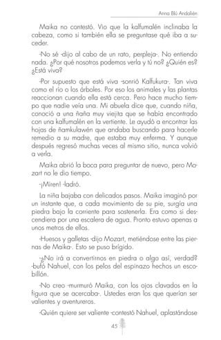 45
Anna Blú Andalién
Maika no contestó. Vio que la kalfumalén inclinaba la
cabeza, como si también ella se preguntase qué iba a su-
ceder.
-No sé -dijo al cabo de un rato, perpleja-. No entiendo
nada. ¿Por qué nosotros podemos verla y tú no? ¿Quién es?
¿Está viva?
-Por supuesto que está viva -sonrió Kalfukura-. Tan viva
como el río o los árboles. Por eso los animales y las plantas
reaccionan cuando ella está cerca. Pero hace mucho tiem-
po que nadie veía una. Mi abuela dice que, cuando niña,
conoció a una ñaña muy viejita que se había encontrado
con una kalfumalén en la vertiente. Le ayudó a encontrar las
hojas de ñamkulawén que andaba buscando para hacerle
remedio a su madre, que estaba muy enferma. Y aunque
después regresó muchas veces al mismo sitio, nunca volvió
a verla.
Maika abrió la boca para preguntar de nuevo, pero Mo-
zart no le dio tiempo.
-¡Miren! -ladró.
La niña bajaba con delicados pasos. Maika imaginó por
un instante que, a cada movimiento de su pie, surgía una
piedra bajo la corriente para sostenerla. Era como si des-
cendiera por una escalera de agua. Pronto estuvo apenas a
unos metros de ellos.
-Huesos y galletas -dijo Mozart, metiéndose entre las pier-
nas de Maika-. Esto se puso brígido.
-¿No irá a convertirnos en piedra o algo así, verdad?
-bufó Nahuel, con los pelos del espinazo hechos un esco-
billón.
-No creo -murmuró Maika, con los ojos clavados en la
figura que se acercaba-. Ustedes eran los que querían ser
valientes y aventureros.
-Quién quiere ser valiente -contestó Nahuel, aplastándose
 