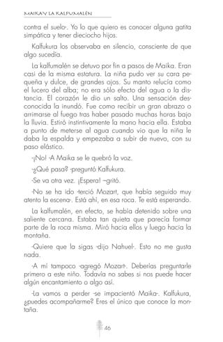 MAIKAY LA KALFUMALÉN
46
contra el suelo-. Yo lo que quiero es conocer alguna gatita
simpática y tener dieciocho hijos.
Kalfukura los observaba en silencio, consciente de que
algo sucedía.
La kalfumalén se detuvo por fin a pasos de Maika. Eran
casi de la misma estatura. La niña pudo ver su cara pe-
queña y dulce, de grandes ojos. Su manto relucía como
el lucero del alba; no era sólo efecto del agua o la dis-
tancia. El corazón le dio un salto. Una sensación des-
conocida la inundó. Fue como recibir un gran abrazo o
arrimarse al fuego tras haber pasado muchas horas bajo
la lluvia. Estiró instintivamente la mano hacia ella. Estaba
a punto de meterse al agua cuando vio que la niña le
daba la espalda y empezaba a subir de nuevo, con su
paso elástico.
-¡No! -A Maika se le quebró la voz.
-¿Qué pasa? -preguntó Kalfukura.
-Se va otra vez. ¡Espera! –gritó.
-No se ha ido -terció Mozart, que había seguido muy
atento la escena-. Está ahí, en esa roca. Te está esperando.
La kalfumalén, en efecto, se había detenido sobre una
saliente cercana. Estaba tan quieta que parecía formar
parte de la roca misma. Miró hacia ellos y luego hacia la
montaña.
-Quiere que la sigas -dijo Nahuel-. Esto no me gusta
nada.
-A mí tampoco -agregó Mozart-. Deberías preguntarle
primero a este niño. Todavía no sabes si nos puede hacer
algún encantamiento o algo así.
-La vamos a perder -se impacientó Maika-. Kalfukura,
¿puedes acompañarme? Eres el único que conoce la mon-
taña.
 