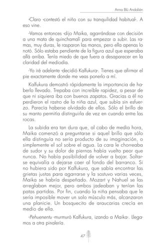 47
Anna Blú Andalién
-Claro -contestó el niño con su tranquilidad habitual-. A
eso vine.
-Vamos entonces -dijo Maika, agarrándose con decisión
a una mata de quinchamalí para empezar a subir. Las ra-
mas, muy duras, le rasparon las manos, pero ella apenas lo
notó. Sólo estaba pendiente de la figura azul que esperaba
allá arriba. Tenía miedo de que fuera a desaparecer en la
claridad del mediodía.
-Yo iré adelante -decidió Kalfukura-. Tienes que afirmar el
pie exactamente donde me veas ponerlo a mí.
Kalfukura demostró rápidamente la importancia de ha-
berlo llevado. Trepaba con increíble rapidez, a pesar de
que ni siquiera iba con buenos zapatos. Gracias a él no
perdieron el rastro de la niña azul, que subía sin esfuer-
zo. Parecía haberse olvidado de ellos. Sólo el brillo de
su manto permitía distinguirla de vez en cuando entre las
rocas.
La subida era tan dura que, al cabo de media hora,
Maika comenzó a preguntarse si aquel brillo que sólo
ella distinguía no sería producto de su imaginación, o
simplemente el sol sobre el agua. La cara le chorreaba
de sudor y su dolor de piernas había vuelto peor que
nunca. No había posibilidad de volver a bajar. Soltar-
se equivalía a dejarse caer al fondo del barranco. Si
no hubiera sido por Kalfukura, que sabía encontrar las
grietas justas para agarrarse y la sostuvo varias veces,
Maika se habría despeñado. Mozart y Nahuel se las
arreglaban mejor, pero ambos jadeaban y tenían las
patas partidas. Por fin, cuando la niña pensaba que le
sería imposible mover un solo músculo más, alcanzaron
una planicie. Un bosquecito de araucarias crecía en
medio de ella.
-Pehuenentu -murmuró Kalfukura, izando a Maika-. Llega-
mos a otra pinalería.
 