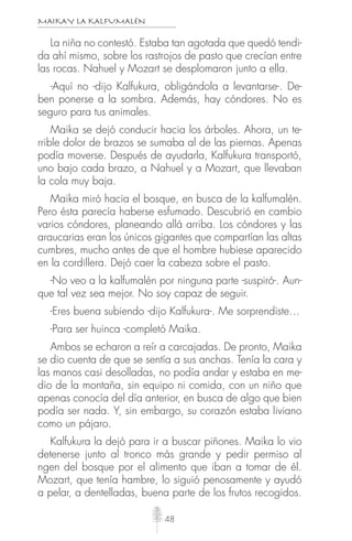 MAIKAY LA KALFUMALÉN
48
La niña no contestó. Estaba tan agotada que quedó tendi-
da ahí mismo, sobre los rastrojos de pasto que crecían entre
las rocas. Nahuel y Mozart se desplomaron junto a ella.
-Aquí no -dijo Kalfukura, obligándola a levantarse-. De-
ben ponerse a la sombra. Además, hay cóndores. No es
seguro para tus animales.
Maika se dejó conducir hacia los árboles. Ahora, un te-
rrible dolor de brazos se sumaba al de las piernas. Apenas
podía moverse. Después de ayudarla, Kalfukura transportó,
uno bajo cada brazo, a Nahuel y a Mozart, que llevaban
la cola muy baja.
Maika miró hacia el bosque, en busca de la kalfumalén.
Pero ésta parecía haberse esfumado. Descubrió en cambio
varios cóndores, planeando allá arriba. Los cóndores y las
araucarias eran los únicos gigantes que compartían las altas
cumbres, mucho antes de que el hombre hubiese aparecido
en la cordillera. Dejó caer la cabeza sobre el pasto.
-No veo a la kalfumalén por ninguna parte -suspiró-. Aun-
que tal vez sea mejor. No soy capaz de seguir.
-Eres buena subiendo -dijo Kalfukura-. Me sorprendiste…
-Para ser huinca -completó Maika.
Ambos se echaron a reír a carcajadas. De pronto, Maika
se dio cuenta de que se sentía a sus anchas. Tenía la cara y
las manos casi desolladas, no podía andar y estaba en me-
dio de la montaña, sin equipo ni comida, con un niño que
apenas conocía del día anterior, en busca de algo que bien
podía ser nada. Y, sin embargo, su corazón estaba liviano
como un pájaro.
Kalfukura la dejó para ir a buscar piñones. Maika lo vio
detenerse junto al tronco más grande y pedir permiso al
ngen del bosque por el alimento que iban a tomar de él.
Mozart, que tenía hambre, lo siguió penosamente y ayudó
a pelar, a dentelladas, buena parte de los frutos recogidos.
 