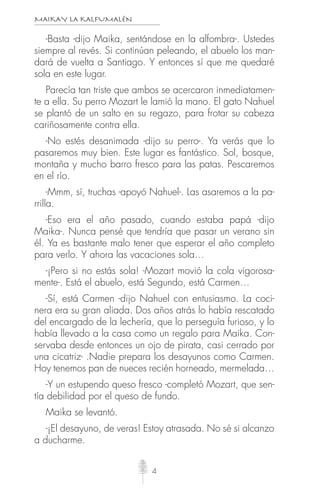 MAIKAY LA KALFUMALÉN
4
-Basta -dijo Maika, sentándose en la alfombra-. Ustedes
siempre al revés. Si continúan peleando, el abuelo los man-
dará de vuelta a Santiago. Y entonces sí que me quedaré
sola en este lugar.
Parecía tan triste que ambos se acercaron inmediatamen-
te a ella. Su perro Mozart le lamió la mano. El gato Nahuel
se plantó de un salto en su regazo, para frotar su cabeza
cariñosamente contra ella.
-No estés desanimada -dijo su perro-. Ya verás que lo
pasaremos muy bien. Este lugar es fantástico. Sol, bosque,
montaña y mucho barro fresco para las patas. Pescaremos
en el río.
-Mmm, sí, truchas -apoyó Nahuel-. Las asaremos a la pa-
rrilla.
-Eso era el año pasado, cuando estaba papá -dijo
Maika-. Nunca pensé que tendría que pasar un verano sin
él. Ya es bastante malo tener que esperar el año completo
para verlo. Y ahora las vacaciones sola…
-¡Pero si no estás sola! -Mozart movió la cola vigorosa-
mente-. Está el abuelo, está Segundo, está Carmen…
-Sí, está Carmen -dijo Nahuel con entusiasmo. La coci-
nera era su gran aliada. Dos años atrás lo había rescatado
del encargado de la lechería, que lo perseguía furioso, y lo
había llevado a la casa como un regalo para Maika. Con-
servaba desde entonces un ojo de pirata, casi cerrado por
una cicatriz- .Nadie prepara los desayunos como Carmen.
Hoy tenemos pan de nueces recién horneado, mermelada…
-Y un estupendo queso fresco -completó Mozart, que sen-
tía debilidad por el queso de fundo.
Maika se levantó.
-¡El desayuno, de veras! Estoy atrasada. No sé si alcanzo
a ducharme.
 