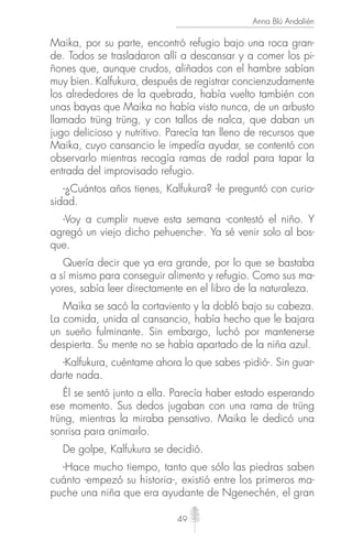 49
Anna Blú Andalién
Maika, por su parte, encontró refugio bajo una roca gran-
de. Todos se trasladaron allí a descansar y a comer los pi-
ñones que, aunque crudos, aliñados con el hambre sabían
muy bien. Kalfukura, después de registrar concienzudamente
los alrededores de la quebrada, había vuelto también con
unas bayas que Maika no había visto nunca, de un arbusto
llamado trüng trüng, y con tallos de nalca, que daban un
jugo delicioso y nutritivo. Parecía tan lleno de recursos que
Maika, cuyo cansancio le impedía ayudar, se contentó con
observarlo mientras recogía ramas de radal para tapar la
entrada del improvisado refugio.
-¿Cuántos años tienes, Kalfukura? -le preguntó con curio-
sidad.
-Voy a cumplir nueve esta semana -contestó el niño. Y
agregó un viejo dicho pehuenche-. Ya sé venir solo al bos-
que.
Quería decir que ya era grande, por lo que se bastaba
a sí mismo para conseguir alimento y refugio. Como sus ma-
yores, sabía leer directamente en el libro de la naturaleza.
Maika se sacó la cortaviento y la dobló bajo su cabeza.
La comida, unida al cansancio, había hecho que le bajara
un sueño fulminante. Sin embargo, luchó por mantenerse
despierta. Su mente no se había apartado de la niña azul.
-Kalfukura, cuéntame ahora lo que sabes -pidió-. Sin guar-
darte nada.
Él se sentó junto a ella. Parecía haber estado esperando
ese momento. Sus dedos jugaban con una rama de trüng
trüng, mientras la miraba pensativo. Maika le dedicó una
sonrisa para animarlo.
De golpe, Kalfukura se decidió.
-Hace mucho tiempo, tanto que sólo las piedras saben
cuánto -empezó su historia-, existió entre los primeros ma-
puche una niña que era ayudante de Ngenechén, el gran
 