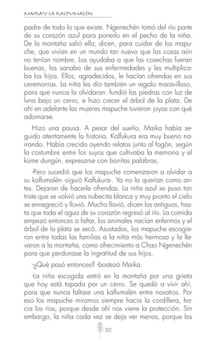 MAIKAY LA KALFUMALÉN
50
padre de todo lo que existe. Ngenechén tomó del río parte
de su corazón azul para ponerlo en el pecho de la niña.
De la montaña salió ella, dicen, para cuidar de los mapu-
che, que vivían en un mundo tan nuevo que las cosas aún
no tenían nombre. Los ayudaba a que las cosechas fueran
buenas, los sanaba de sus enfermedades y les multiplica-
ba los hijos. Ellos, agradecidos, le hacían ofrendas en sus
ceremonias. La niña les dio también un regalo maravilloso,
para que nunca la olvidaran: fundió las piedras con luz de
luna bajo un cerro, e hizo crecer el árbol de la plata. De
ahí en adelante las mujeres mapuche tuvieron joyas con qué
adornarse.
Hizo una pausa. A pesar del sueño, Maika había se-
guido atentamente la historia. Kalfukura era muy bueno na-
rrando. Había crecido oyendo relatos junto al fogón, según
la costumbre entre los suyos que cultivaba la memoria y el
küme dungún, expresarse con bonitas palabras.
-Pero sucedió que los mapuche comenzaron a olvidar a
su kalfumalén -siguió Kalfukura-. Ya no la querían como an-
tes. Dejaron de hacerle ofrendas. La niña azul se puso tan
triste que se volvió una nubecita blanca y muy pronto el cielo
se ennegreció y llovió. Mucho llovió, dicen los antiguos, has-
ta que toda el agua de su corazón regresó al río. La comida
empezó entonces a faltar, los animales nacían enfermos y el
árbol de la plata se secó. Asustados, los mapuche escogie-
ron entre todas las familias a la niña más hermosa y la lle-
varon a la montaña, como ofrecimiento a Chao Ngenechén
para que perdonase la ingratitud de sus hijos.
-¿Qué pasó entonces? -bostezó Maika.
-La niña escogida entró en la montaña por una grieta
que hoy está tapada por un cerro. Se quedó a vivir ahí,
para que nunca faltase una kalfumalén entre nosotros. Por
eso los mapuche miramos siempre hacia la cordillera, ha-
cia los ríos, porque desde ahí nos viene la protección. Sin
embargo, la niña cada vez se deja ver menos, porque los
 