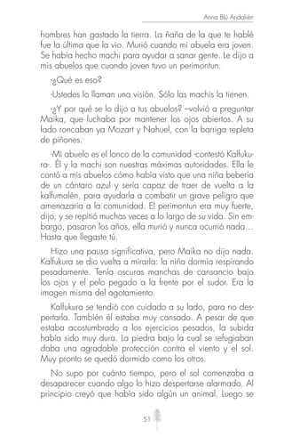 51
Anna Blú Andalién
hombres han gastado la tierra. La ñaña de la que te hablé
fue la última que la vio. Murió cuando mi abuela era joven.
Se había hecho machi para ayudar a sanar gente. Le dijo a
mis abuelos que cuando joven tuvo un perimontun.
-¿Qué es eso?
-Ustedes lo llaman una visión. Sólo las machis la tienen.
-¿Y por qué se lo dijo a tus abuelos? –volvió a preguntar
Maika, que luchaba por mantener los ojos abiertos. A su
lado roncaban ya Mozart y Nahuel, con la barriga repleta
de piñones.
-Mi abuelo es el lonco de la comunidad -contestó Kalfuku-
ra-. Él y la machi son nuestras máximas autoridades. Ella le
contó a mis abuelos cómo había visto que una niña bebería
de un cántaro azul y sería capaz de traer de vuelta a la
kalfumalén, para ayudarla a combatir un grave peligro que
amenazaría a la comunidad. El perimontun era muy fuerte,
dijo, y se repitió muchas veces a lo largo de su vida. Sin em-
bargo, pasaron los años, ella murió y nunca ocurrió nada…
Hasta que llegaste tú.
Hizo una pausa significativa, pero Maika no dijo nada.
Kalfukura se dio vuelta a mirarla: la niña dormía respirando
pesadamente. Tenía oscuras manchas de cansancio bajo
los ojos y el pelo pegado a la frente por el sudor. Era la
imagen misma del agotamiento.
Kalfukura se tendió con cuidado a su lado, para no des-
pertarla. También él estaba muy cansado. A pesar de que
estaba acostumbrado a los ejercicios pesados, la subida
había sido muy dura. La piedra bajo la cual se refugiaban
daba una agradable protección contra el viento y el sol.
Muy pronto se quedó dormido como los otros.
No supo por cuánto tiempo, pero el sol comenzaba a
desaparecer cuando algo lo hizo despertarse alarmado. Al
principio creyó que había sido algún un animal. Luego se
 