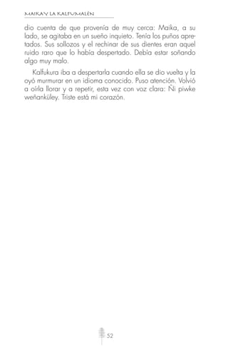MAIKAY LA KALFUMALÉN
52
dio cuenta de que provenía de muy cerca: Maika, a su
lado, se agitaba en un sueño inquieto. Tenía los puños apre-
tados. Sus sollozos y el rechinar de sus dientes eran aquel
ruido raro que lo había despertado. Debía estar soñando
algo muy malo.
Kalfukura iba a despertarla cuando ella se dio vuelta y la
oyó murmurar en un idioma conocido. Puso atención. Volvió
a oírla llorar y a repetir, esta vez con voz clara: Ñi piwke
weñanküley. Triste está mi corazón.
 