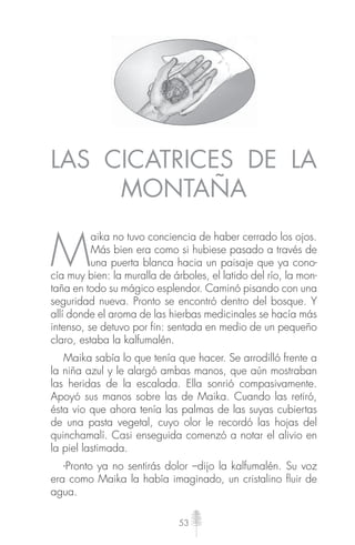 53
LAS CICATRICES DE LA
MONTAÑA
M
aika no tuvo conciencia de haber cerrado los ojos.
Más bien era como si hubiese pasado a través de
una puerta blanca hacia un paisaje que ya cono-
cía muy bien: la muralla de árboles, el latido del río, la mon-
taña en todo su mágico esplendor. Caminó pisando con una
seguridad nueva. Pronto se encontró dentro del bosque. Y
allí donde el aroma de las hierbas medicinales se hacía más
intenso, se detuvo por fin: sentada en medio de un pequeño
claro, estaba la kalfumalén.
Maika sabía lo que tenía que hacer. Se arrodilló frente a
la niña azul y le alargó ambas manos, que aún mostraban
las heridas de la escalada. Ella sonrió compasivamente.
Apoyó sus manos sobre las de Maika. Cuando las retiró,
ésta vio que ahora tenía las palmas de las suyas cubiertas
de una pasta vegetal, cuyo olor le recordó las hojas del
quinchamalí. Casi enseguida comenzó a notar el alivio en
la piel lastimada.
-Pronto ya no sentirás dolor –dijo la kalfumalén. Su voz
era como Maika la había imaginado, un cristalino ﬂuir de
agua.
 