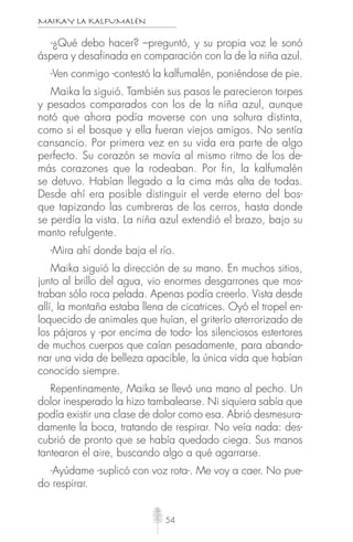 MAIKAY LA KALFUMALÉN
54
-¿Qué debo hacer? –preguntó, y su propia voz le sonó
áspera y desafinada en comparación con la de la niña azul.
-Ven conmigo -contestó la kalfumalén, poniéndose de pie.
Maika la siguió. También sus pasos le parecieron torpes
y pesados comparados con los de la niña azul, aunque
notó que ahora podía moverse con una soltura distinta,
como si el bosque y ella fueran viejos amigos. No sentía
cansancio. Por primera vez en su vida era parte de algo
perfecto. Su corazón se movía al mismo ritmo de los de-
más corazones que la rodeaban. Por fin, la kalfumalén
se detuvo. Habían llegado a la cima más alta de todas.
Desde ahí era posible distinguir el verde eterno del bos-
que tapizando las cumbreras de los cerros, hasta donde
se perdía la vista. La niña azul extendió el brazo, bajo su
manto refulgente.
-Mira ahí donde baja el río.
Maika siguió la dirección de su mano. En muchos sitios,
junto al brillo del agua, vio enormes desgarrones que mos-
traban sólo roca pelada. Apenas podía creerlo. Vista desde
allí, la montaña estaba llena de cicatrices. Oyó el tropel en-
loquecido de animales que huían, el griterío aterrorizado de
los pájaros y -por encima de todo- los silenciosos estertores
de muchos cuerpos que caían pesadamente, para abando-
nar una vida de belleza apacible, la única vida que habían
conocido siempre.
Repentinamente, Maika se llevó una mano al pecho. Un
dolor inesperado la hizo tambalearse. Ni siquiera sabía que
podía existir una clase de dolor como esa. Abrió desmesura-
damente la boca, tratando de respirar. No veía nada: des-
cubrió de pronto que se había quedado ciega. Sus manos
tantearon el aire, buscando algo a qué agarrarse.
-Ayúdame -suplicó con voz rota-. Me voy a caer. No pue-
do respirar.
 