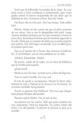 55
Anna Blú Andalién
Sintió que la kalfumalén la tomaba de la mano. Su con-
tacto suave y firme contribuyó a tranquilizarla, pero nada
podía calmar la tortura insoportable de ese dolor que la
doblaba en dos. Comenzó a llorar, llena de miedo.
-No llores -dijo la niña azul-. Aún hay tiempo. Todo saldrá
bien.
Atónita, Maika se dio cuenta de que el dolor provenía
de sus raíces. Una a una la desgajaban del suelo. Luego
vinieron terribles hachazos por los que comenzó a manar la
savia tibia, llevándose la fuerza que la mantenía agarrada a
la vida. Sintió que su corazón de árbol ya no podía soportar
ese suplicio. Era inútil seguir resistiendo. Con un débil grito,
se preparó para caer.
-Este es el secreto de tu fuerza -dijo entonces la kalfuma-
lén. E inclinándose, susurró unas palabras en su oído.
-¡Maika! ¡Despiértate, Maika!
De pronto, salido de la nada, vio el rostro de Kalfukura
que la miraba preocupado.
-¿Estás bien?
Maika se tocó la cara. La tenía sucia y llena de lágrimas.
-Tuve un sueño horrible. Era muy real.
El niño la ayudó a incorporarse. Mozart le lamió solíci-
tamente la cara y Nahuel se le acurrucó en los brazos. Su
ronroneo resultaba tranquilizador.
-Tuviste un pewma -dijo Kalfukura-. Pero tuve que desper-
tarte porque llorabas demasiado.
-Pewma -repitió Maika-. No sé qué es eso.
-Los pewma son los sueños. Sólo que para nosotros son
muy importantes. Para los mapuche, los sueños vienen del
futuro y no del pasado. Tu pewma te anuncia lo que va a
suceder.
 