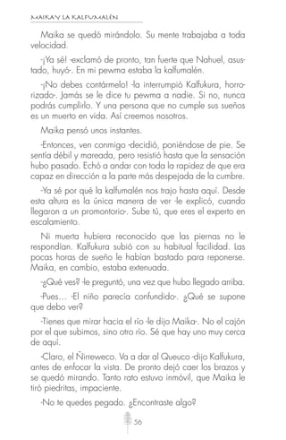 MAIKAY LA KALFUMALÉN
56
Maika se quedó mirándolo. Su mente trabajaba a toda
velocidad.
-¡Ya sé! -exclamó de pronto, tan fuerte que Nahuel, asus-
tado, huyó-. En mi pewma estaba la kalfumalén.
-¡No debes contármelo! -la interrumpió Kalfukura, horro-
rizado-. Jamás se le dice tu pewma a nadie. Si no, nunca
podrás cumplirlo. Y una persona que no cumple sus sueños
es un muerto en vida. Así creemos nosotros.
Maika pensó unos instantes.
-Entonces, ven conmigo -decidió, poniéndose de pie. Se
sentía débil y mareada, pero resistió hasta que la sensación
hubo pasado. Echó a andar con toda la rapidez de que era
capaz en dirección a la parte más despejada de la cumbre.
-Ya sé por qué la kalfumalén nos trajo hasta aquí. Desde
esta altura es la única manera de ver -le explicó, cuando
llegaron a un promontorio-. Sube tú, que eres el experto en
escalamiento.
Ni muerta hubiera reconocido que las piernas no le
respondían. Kalfukura subió con su habitual facilidad. Las
pocas horas de sueño le habían bastado para reponerse.
Maika, en cambio, estaba extenuada.
-¿Qué ves? -le preguntó, una vez que hubo llegado arriba.
-Pues… -El niño parecía confundido-. ¿Qué se supone
que debo ver?
-Tienes que mirar hacia el río -le dijo Maika-. No el cajón
por el que subimos, sino otro río. Sé que hay uno muy cerca
de aquí.
-Claro, el Ñirreweco. Va a dar al Queuco -dijo Kalfukura,
antes de enfocar la vista. De pronto dejó caer los brazos y
se quedó mirando. Tanto rato estuvo inmóvil, que Maika le
tiró piedritas, impaciente.
-No te quedes pegado. ¿Encontraste algo?
 