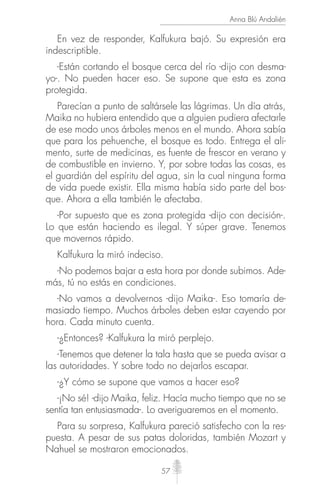 57
Anna Blú Andalién
En vez de responder, Kalfukura bajó. Su expresión era
indescriptible.
-Están cortando el bosque cerca del río -dijo con desma-
yo-. No pueden hacer eso. Se supone que esta es zona
protegida.
Parecían a punto de saltársele las lágrimas. Un día atrás,
Maika no hubiera entendido que a alguien pudiera afectarle
de ese modo unos árboles menos en el mundo. Ahora sabía
que para los pehuenche, el bosque es todo. Entrega el ali-
mento, surte de medicinas, es fuente de frescor en verano y
de combustible en invierno. Y, por sobre todas las cosas, es
el guardián del espíritu del agua, sin la cual ninguna forma
de vida puede existir. Ella misma había sido parte del bos-
que. Ahora a ella también le afectaba.
-Por supuesto que es zona protegida -dijo con decisión-.
Lo que están haciendo es ilegal. Y súper grave. Tenemos
que movernos rápido.
Kalfukura la miró indeciso.
-No podemos bajar a esta hora por donde subimos. Ade-
más, tú no estás en condiciones.
-No vamos a devolvernos -dijo Maika-. Eso tomaría de-
masiado tiempo. Muchos árboles deben estar cayendo por
hora. Cada minuto cuenta.
-¿Entonces? -Kalfukura la miró perplejo.
-Tenemos que detener la tala hasta que se pueda avisar a
las autoridades. Y sobre todo no dejarlos escapar.
-¿Y cómo se supone que vamos a hacer eso?
-¡No sé! -dijo Maika, feliz. Hacía mucho tiempo que no se
sentía tan entusiasmada-. Lo averiguaremos en el momento.
Para su sorpresa, Kalfukura pareció satisfecho con la res-
puesta. A pesar de sus patas doloridas, también Mozart y
Nahuel se mostraron emocionados.
 