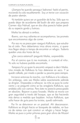 MAIKAY LA KALFUMALÉN
58
-¡Siempre he querido perseguir ladrones! -ladró el perrito,
moviendo la cola resueltamente-. Soy un terrier con vocación
de pastor alemán.
-Yo también quiero ser un guardián de la ley. Sólo que no
puedo dejar de acordarme del budín de atún que prepara
Carmen -dijo Nahuel, que en dos días parecía haber perdi-
do su aspecto gordo y lustroso.
Maika los abrazó a ambos.
-Bueno, son muy valientes en acompañarnos. Les prometo
que encontraremos algo de comer.
-Por eso no se preocupen -aseguró Kalfukura, que estudia-
ba el cielo-. Pero deberíamos irnos ahora mismo, si quere-
mos llegar abajo a tiempo de encontrar un refugio. Todavía
quedan unas dos horas de luz.
-¿Tan cerca estamos? -preguntó Maika, sorprendida.
-Por el camino que tú me mostraste, sí -contestó el niño-.
Yo solo no hubiera podido encontrarlo.
-Tampoco fui yo quien lo encontró- empezó a decir Maika.
Una mirada de Kalfukura la hizo detenerse en seco. Y se
quedó callada, por miedo a perder su pewma para siempre.
Iniciaron entonces la marcha, con Kalfukura a la cabeza.
Sin embargo, esta vez Maika sabía exactamente adónde
se dirigían. Empezaba a refrescar. La niña se puso la corta-
viento y se preguntó cómo se las arreglaría Kalfukura, que
andaba sólo con camisa. Pero éste no parecía preocupado
en absoluto. Bajaron a paso forzado. Maika se movía con
gran seguridad a través del bosque, que se iba haciendo
más denso a medida que bajaban. Incluso Kalfukura, que
solía hacer de guía para los turistas, quedó admirado.
Por fin se detuvieron en un pastizal. Ahí descansaron.
Kalfukura se dirigió hacia un bosquete de radales, en bus-
ca de ramas con qué construir un refugio y hacer fuego.
Maika se puso a juntar piñones para gran alivio de Mozart
 