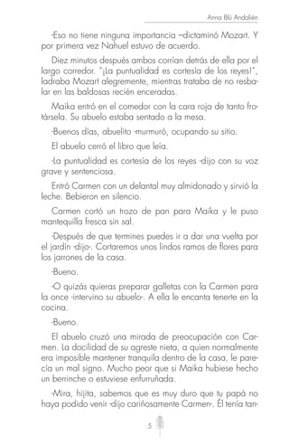 5
Anna Blú Andalién
-Eso no tiene ninguna importancia –dictaminó Mozart. Y
por primera vez Nahuel estuvo de acuerdo.
Diez minutos después ambos corrían detrás de ella por el
largo corredor. “¡La puntualidad es cortesía de los reyes!”,
ladraba Mozart alegremente, mientras trataba de no resba-
lar en las baldosas recién enceradas.
Maika entró en el comedor con la cara roja de tanto fro-
társela. Su abuelo estaba sentado a la mesa.
-Buenos días, abuelito -murmuró, ocupando su sitio.
El abuelo cerró el libro que leía.
-La puntualidad es cortesía de los reyes -dijo con su voz
grave y sentenciosa.
Entró Carmen con un delantal muy almidonado y sirvió la
leche. Bebieron en silencio.
Carmen cortó un trozo de pan para Maika y le puso
mantequilla fresca sin sal.
-Después de que termines puedes ir a dar una vuelta por
el jardín -dijo-. Cortaremos unos lindos ramos de ﬂores para
los jarrones de la casa.
-Bueno.
-O quizás quieras preparar galletas con la Carmen para
la once -intervino su abuelo-. A ella le encanta tenerte en la
cocina.
-Bueno.
El abuelo cruzó una mirada de preocupación con Car-
men. La docilidad de su agreste nieta, a quien normalmente
era imposible mantener tranquila dentro de la casa, le pare-
cía un mal signo. Mucho peor que si Maika hubiese hecho
un berrinche o estuviese enfurruñada.
-Mira, hijita, sabemos que es muy duro que tu papá no
haya podido venir -dijo cariñosamente Carmen-. Él tenía tan-
 